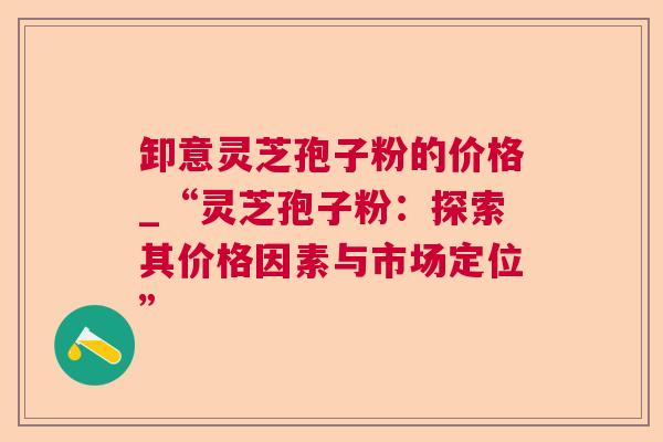 卸意灵芝孢子粉的价格_“灵芝孢子粉：探索其价格因素与市场定位”