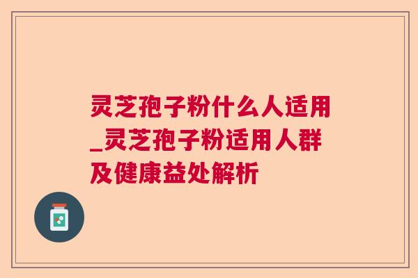 灵芝孢子粉什么人适用_灵芝孢子粉适用人群及健康益处解析 灵芝孢子粉什么人适用_灵芝孢子粉适用人群及健康益处解析
