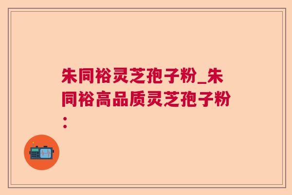 朱同裕灵芝孢子粉_朱同裕高品质灵芝孢子粉: 朱同裕灵芝孢子粉_朱同裕高品质灵芝孢子粉: