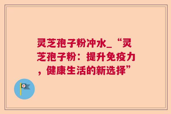 灵芝孢子粉冲水_“灵芝孢子粉：提升免疫力，健康生活的新选择”