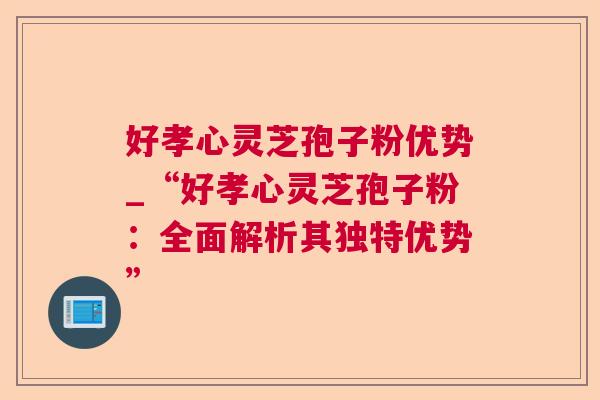 好孝心灵芝孢子粉优势_“好孝心灵芝孢子粉：全面解析其独特优势”