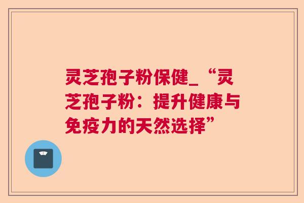 灵芝孢子粉保健_“灵芝孢子粉：提升健康与免疫力的天然选择”