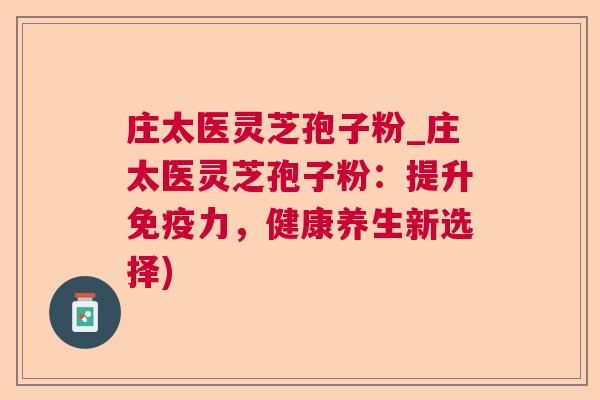 庄太医灵芝孢子粉_庄太医灵芝孢子粉:提升免疫力,健康养生新选择) 庄太医灵芝孢子粉_庄太医灵芝孢子粉:提升免疫力,健康养生新选择)