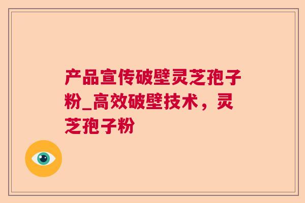 产品宣传破壁灵芝孢子粉_高效破壁技术，灵芝孢子粉