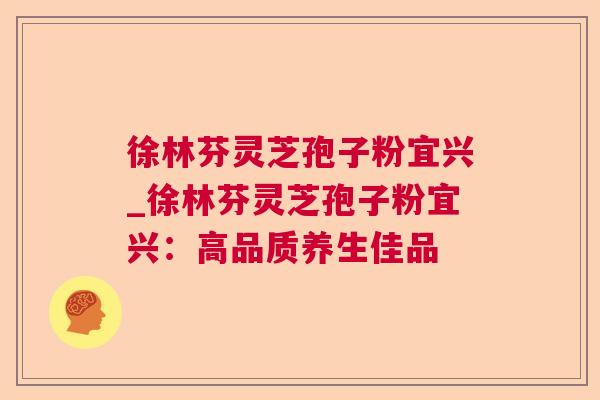 徐林芬灵芝孢子粉宜兴_徐林芬灵芝孢子粉宜兴：高品质养生佳品