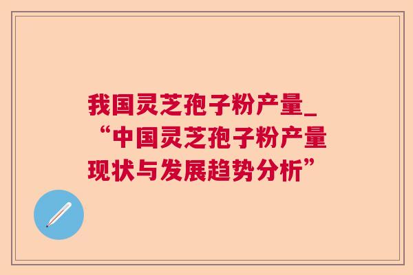 我国灵芝孢子粉产量_“中国灵芝孢子粉产量现状与发展趋势分析”