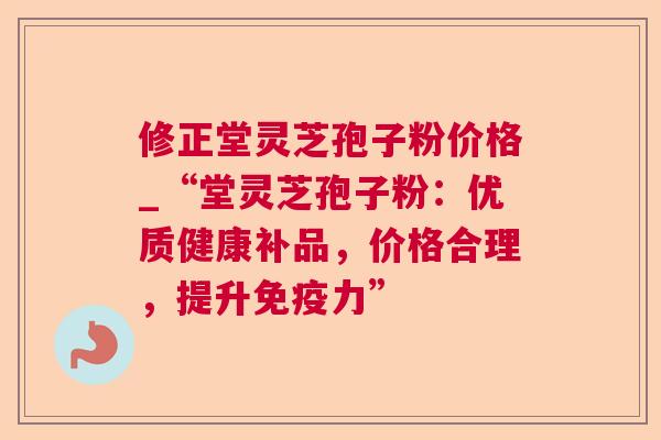 修正堂灵芝孢子粉价格_“堂灵芝孢子粉：优质健康补品，价格合理，提升免疫力”