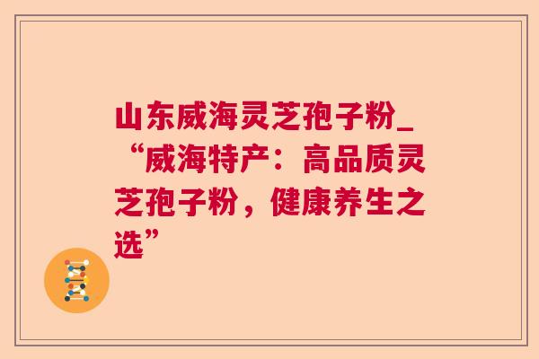山东威海灵芝孢子粉_“威海特产:高品质灵芝孢子粉,健康养生之选” 山东威海灵芝孢子粉_“威海特产:高品质灵芝孢子粉,健康养生之选”