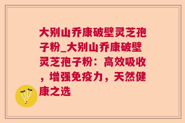 大别山乔康破壁灵芝孢子粉_大别山乔康破壁灵芝孢子粉:高效吸收,增强免疫力,天然健康之选 大别山乔康破壁灵芝孢子粉_大别山乔康破壁灵芝孢子粉:高效吸收,增强免疫力,天然健康之选