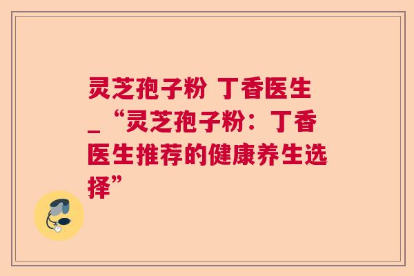 灵芝孢子粉 丁香医生_“灵芝孢子粉:丁香医生推荐的健康养生选择” 灵芝孢子粉 丁香医生_“灵芝孢子粉:丁香医生推荐的健康养生选择”