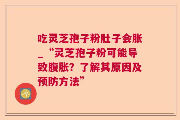 吃灵芝孢子粉肚子会胀_“灵芝孢子粉可能导致腹胀?了解其原因及方法” 吃灵芝孢子粉肚子会胀_“灵芝孢子粉可能导致腹胀?了解其原因及方法”