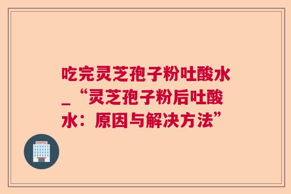 吃完灵芝孢子粉吐酸水_“灵芝孢子粉后吐酸水:原因与解决方法” 吃完灵芝孢子粉吐酸水_“灵芝孢子粉后吐酸水:原因与解决方法”