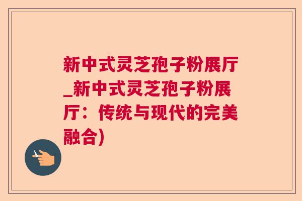 新中式灵芝孢子粉展厅_新中式灵芝孢子粉展厅：传统与现代的完美融合)