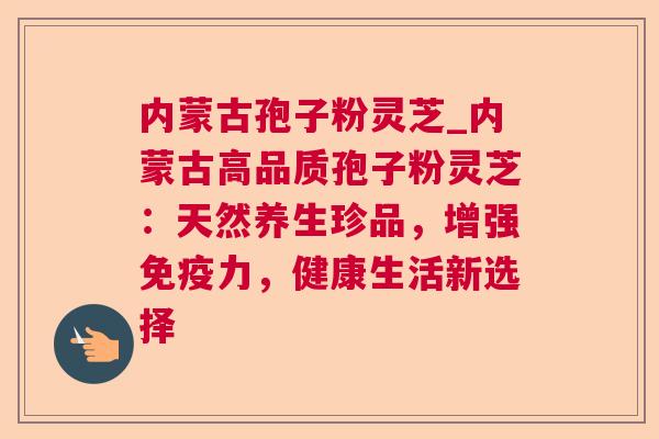 内蒙古孢子粉灵芝_内蒙古高品质孢子粉灵芝:天然养生珍品,增强免疫力,健康生活新选择 内蒙古孢子粉灵芝_内蒙古高品质孢子粉灵芝:天然养生珍品,增强免疫力,健康生活新选择