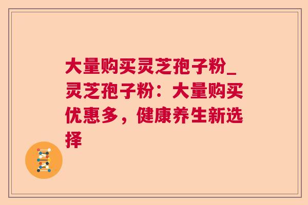 大量购买灵芝孢子粉_灵芝孢子粉：大量购买优惠多，健康养生新选择