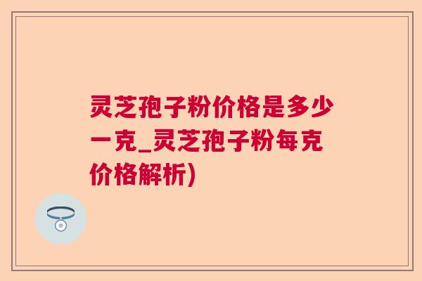 灵芝孢子粉价格是多少一克_灵芝孢子粉每克价格解析)