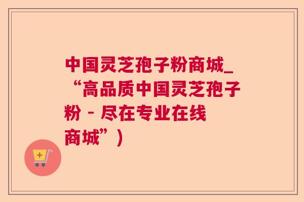 中国灵芝孢子粉商城_“高品质中国灵芝孢子粉 - 尽在专业在线商城”) 中国灵芝孢子粉商城_“高品质中国灵芝孢子粉 - 尽在专业在线商城”)