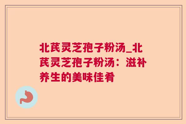 北芪灵芝孢子粉汤_北芪灵芝孢子粉汤：滋补养生的美味佳肴