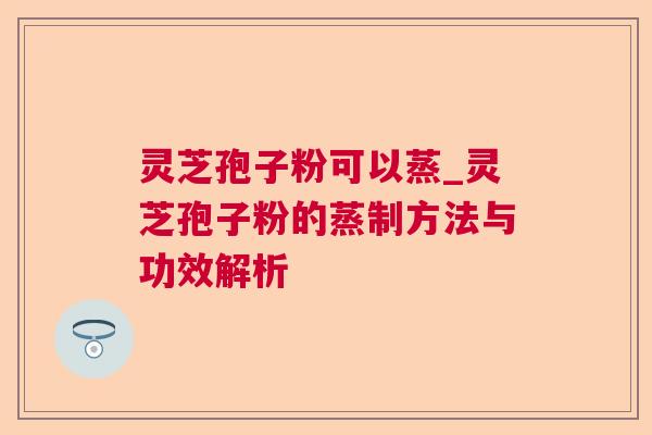灵芝孢子粉可以蒸_灵芝孢子粉的蒸制方法与功效解析 灵芝孢子粉可以蒸_灵芝孢子粉的蒸制方法与功效解析