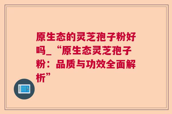 原生态的灵芝孢子粉好吗_“原生态灵芝孢子粉:品质与功效全面解析” 原生态的灵芝孢子粉好吗_“原生态灵芝孢子粉:品质与功效全面解析”