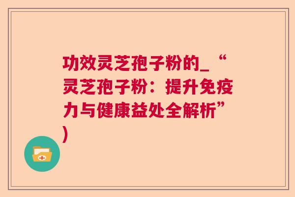 功效灵芝孢子粉的_“灵芝孢子粉：提升免疫力与健康益处全解析”)