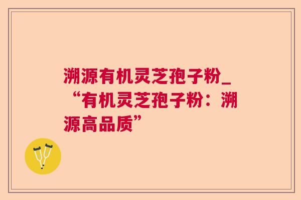溯源有机灵芝孢子粉_“有机灵芝孢子粉:溯源高品质” 溯源有机灵芝孢子粉_“有机灵芝孢子粉:溯源高品质”