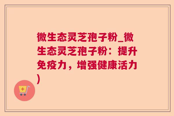 微生态灵芝孢子粉_微生态灵芝孢子粉：提升免疫力，增强健康活力)
