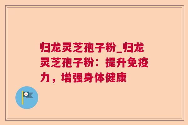 归龙灵芝孢子粉_归龙灵芝孢子粉：提升免疫力，增强身体健康
