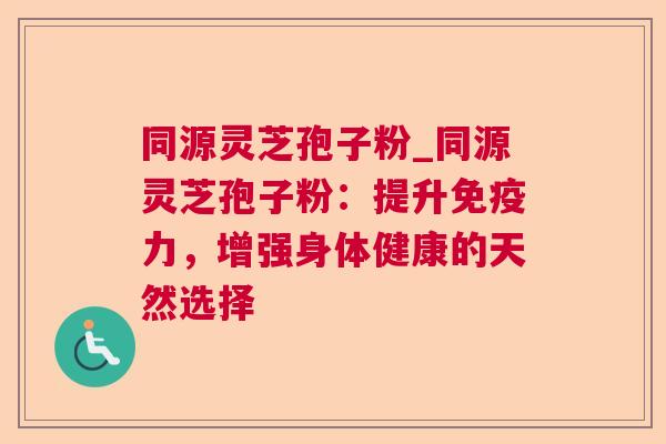 同源灵芝孢子粉_同源灵芝孢子粉:提升免疫力,增强身体健康的天然选择 同源灵芝孢子粉_同源灵芝孢子粉:提升免疫力,增强身体健康的天然选择