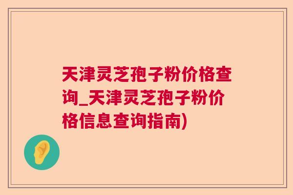 天津灵芝孢子粉价格查询_天津灵芝孢子粉价格信息查询指南) 天津灵芝孢子粉价格查询_天津灵芝孢子粉价格信息查询指南)