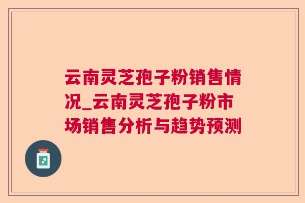 云南灵芝孢子粉销售情况_云南灵芝孢子粉市场销售分析与趋势预测 云南灵芝孢子粉销售情况_云南灵芝孢子粉市场销售分析与趋势预测