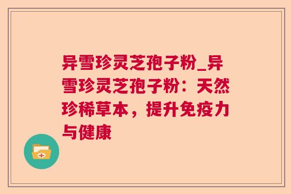异雪珍灵芝孢子粉_异雪珍灵芝孢子粉：天然珍稀草本，提升免疫力与健康