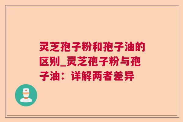 灵芝孢子粉和孢子油的区别_灵芝孢子粉与孢子油:详解两者差异 灵芝孢子粉和孢子油的区别_灵芝孢子粉与孢子油:详解两者差异