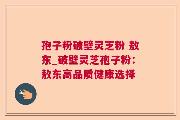 孢子粉破壁灵芝粉 敖东_破壁灵芝孢子粉:敖东高品质健康选择 孢子粉破壁灵芝粉 敖东_破壁灵芝孢子粉:敖东高品质健康选择
