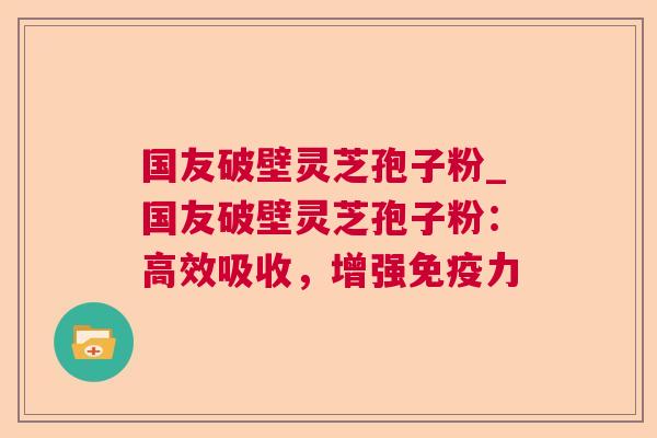 国友破壁灵芝孢子粉_国友破壁灵芝孢子粉：高效吸收，增强免疫力