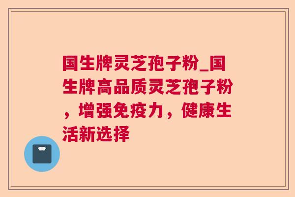 国生牌灵芝孢子粉_国生牌高品质灵芝孢子粉，增强免疫力，健康生活新选择