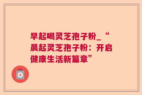 早起喝灵芝孢子粉_“晨起灵芝孢子粉：开启健康生活新篇章”