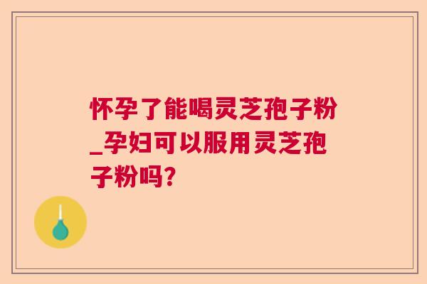 怀孕了能喝灵芝孢子粉_孕妇可以服用灵芝孢子粉吗？