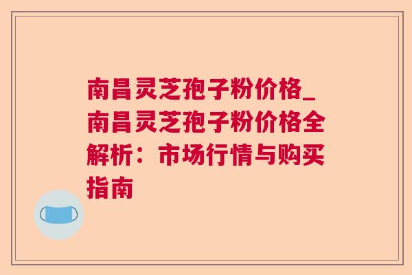 南昌灵芝孢子粉价格_南昌灵芝孢子粉价格全解析:市场行情与购买指南 南昌灵芝孢子粉价格_南昌灵芝孢子粉价格全解析:市场行情与购买指南