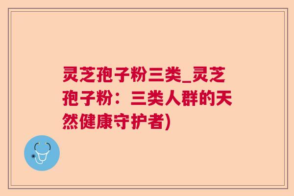灵芝孢子粉三类_灵芝孢子粉:三类人群的天然健康守护者) 灵芝孢子粉三类_灵芝孢子粉:三类人群的天然健康守护者)