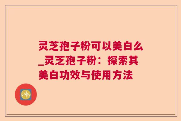 灵芝孢子粉可以美白么_灵芝孢子粉:探索其美白功效与使用方法 灵芝孢子粉可以美白么_灵芝孢子粉:探索其美白功效与使用方法