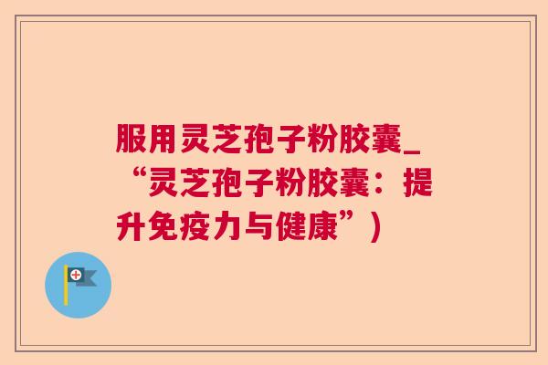 服用灵芝孢子粉胶囊_“灵芝孢子粉胶囊:提升免疫力与健康”) 服用灵芝孢子粉胶囊_“灵芝孢子粉胶囊:提升免疫力与健康”)