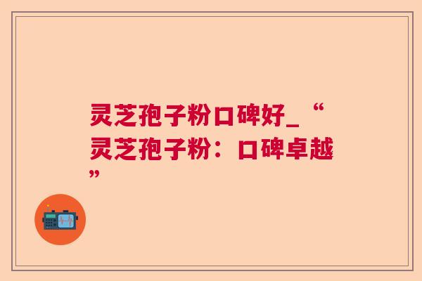 灵芝孢子粉口碑好_“灵芝孢子粉：口碑卓越”