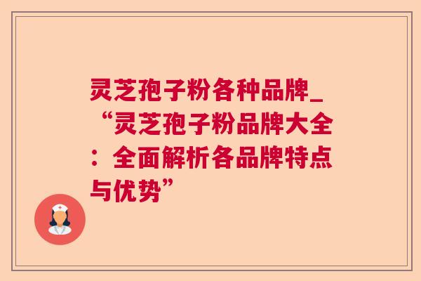 灵芝孢子粉各种品牌_“灵芝孢子粉品牌大全：全面解析各品牌特点与优势”