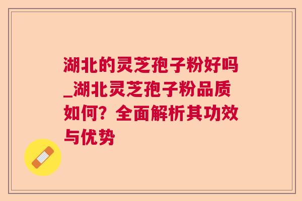 湖北的灵芝孢子粉好吗_湖北灵芝孢子粉品质如何？全面解析其功效与优势