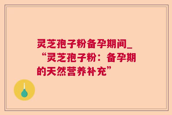 灵芝孢子粉备孕期间_“灵芝孢子粉:备孕期的天然营养补充” 灵芝孢子粉备孕期间_“灵芝孢子粉:备孕期的天然营养补充”
