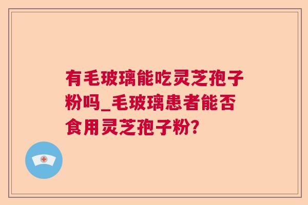 有毛玻璃能吃灵芝孢子粉吗_毛玻璃患者能否食用灵芝孢子粉? 有毛玻璃能吃灵芝孢子粉吗_毛玻璃患者能否食用灵芝孢子粉?