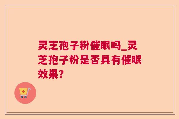 灵芝孢子粉催眠吗_灵芝孢子粉是否具有催眠效果? 灵芝孢子粉催眠吗_灵芝孢子粉是否具有催眠效果?