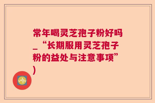 常年喝灵芝孢子粉好吗_“长期服用灵芝孢子粉的益处与注意事项”) 常年喝灵芝孢子粉好吗_“长期服用灵芝孢子粉的益处与注意事项”)