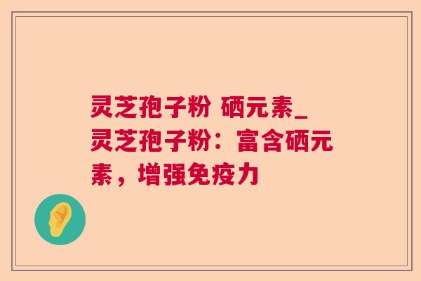 灵芝孢子粉 硒元素_灵芝孢子粉:富含硒元素,增强免疫力 灵芝孢子粉 硒元素_灵芝孢子粉:富含硒元素,增强免疫力